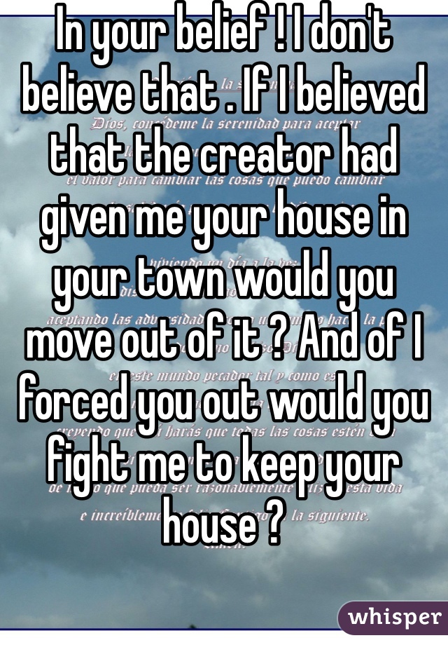 In your belief ! I don't believe that . If I believed that the creator had given me your house in your town would you move out of it ? And of I forced you out would you fight me to keep your house ?