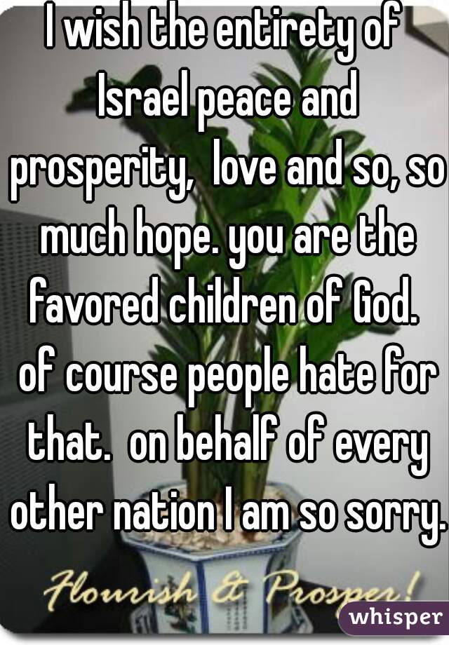 I wish the entirety of Israel peace and prosperity,  love and so, so much hope. you are the favored children of God.  of course people hate for that.  on behalf of every other nation I am so sorry.  