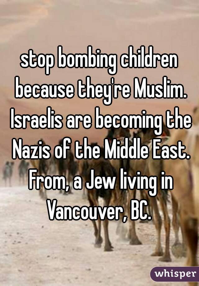 stop bombing children because they're Muslim. Israelis are becoming the Nazis of the Middle East. From, a Jew living in Vancouver, BC. 