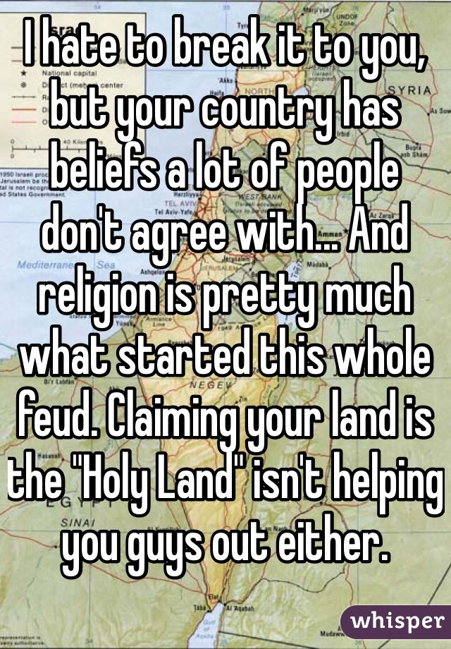 I hate to break it to you, but your country has beliefs a lot of people don't agree with... And religion is pretty much what started this whole feud. Claiming your land is the "Holy Land" isn't helping you guys out either. 