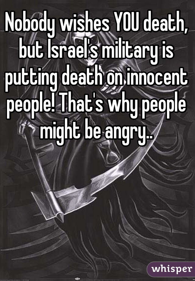 Nobody wishes YOU death, but Israel's military is putting death on innocent people! That's why people might be angry.. 