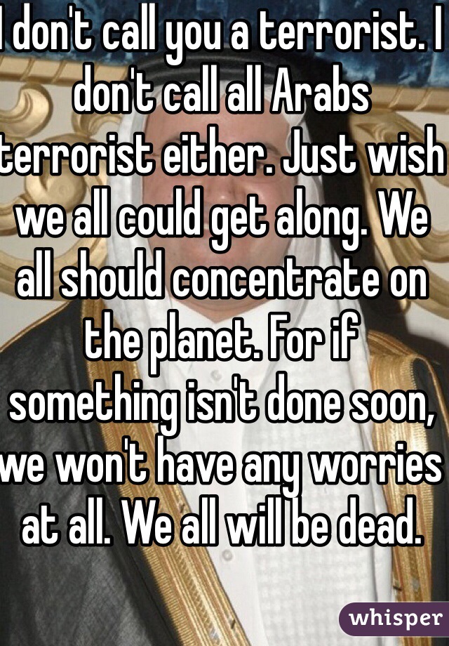 I don't call you a terrorist. I don't call all Arabs terrorist either. Just wish we all could get along. We all should concentrate on the planet. For if something isn't done soon, we won't have any worries at all. We all will be dead.