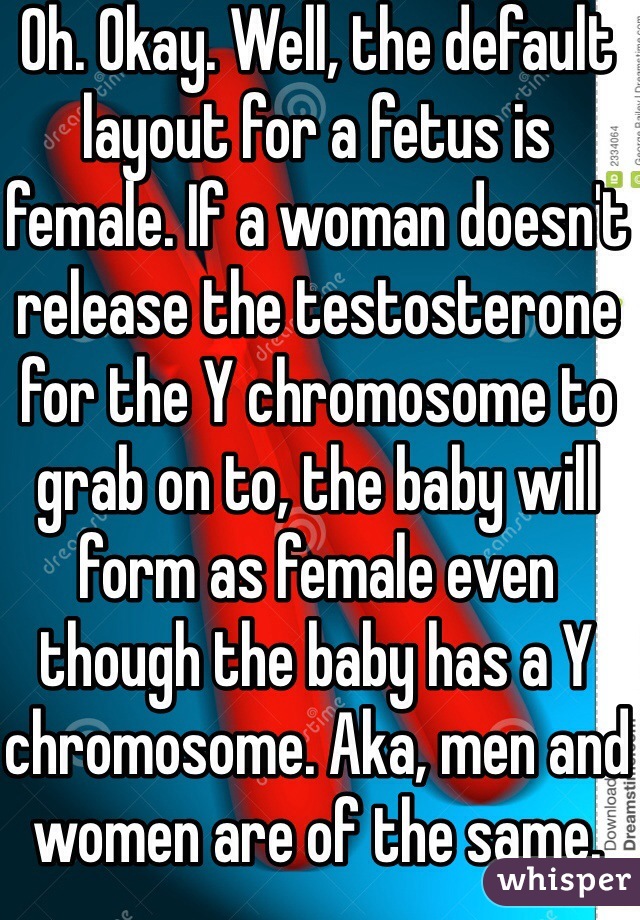 Oh. Okay. Well, the default layout for a fetus is female. If a woman doesn't release the testosterone for the Y chromosome to grab on to, the baby will form as female even though the baby has a Y chromosome. Aka, men and women are of the same.