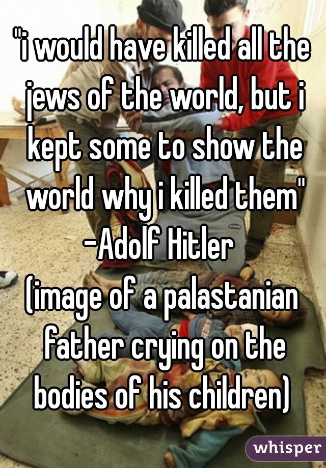 "i would have killed all the jews of the world, but i kept some to show the world why i killed them"
-Adolf Hitler 
(image of a palastanian father crying on the bodies of his children) 