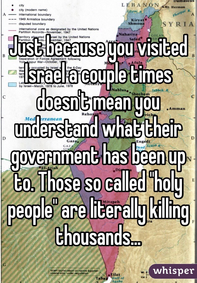 Just because you visited Israel a couple times doesn't mean you understand what their government has been up to. Those so called "holy people" are literally killing thousands... 