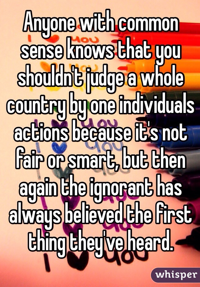 Anyone with common sense knows that you shouldn't judge a whole country by one individuals actions because it's not fair or smart, but then again the ignorant has always believed the first thing they've heard.