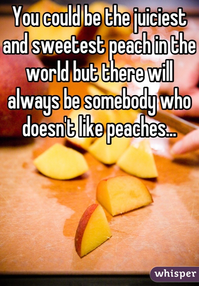 You could be the juiciest and sweetest peach in the world but there will always be somebody who doesn't like peaches...