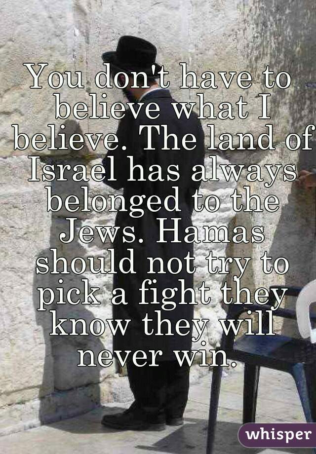 You don't have to believe what I believe. The land of Israel has always belonged to the Jews. Hamas should not try to pick a fight they know they will never win. 