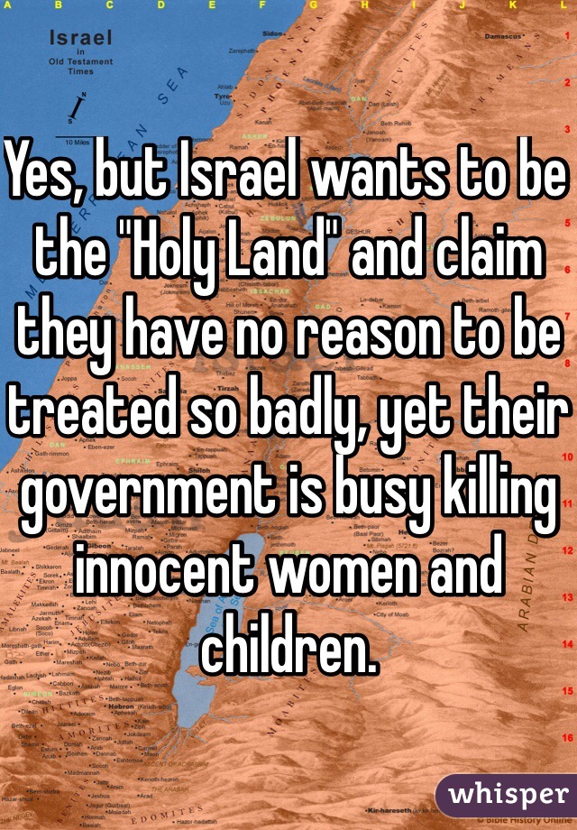 Yes, but Israel wants to be the "Holy Land" and claim they have no reason to be treated so badly, yet their government is busy killing innocent women and children. 