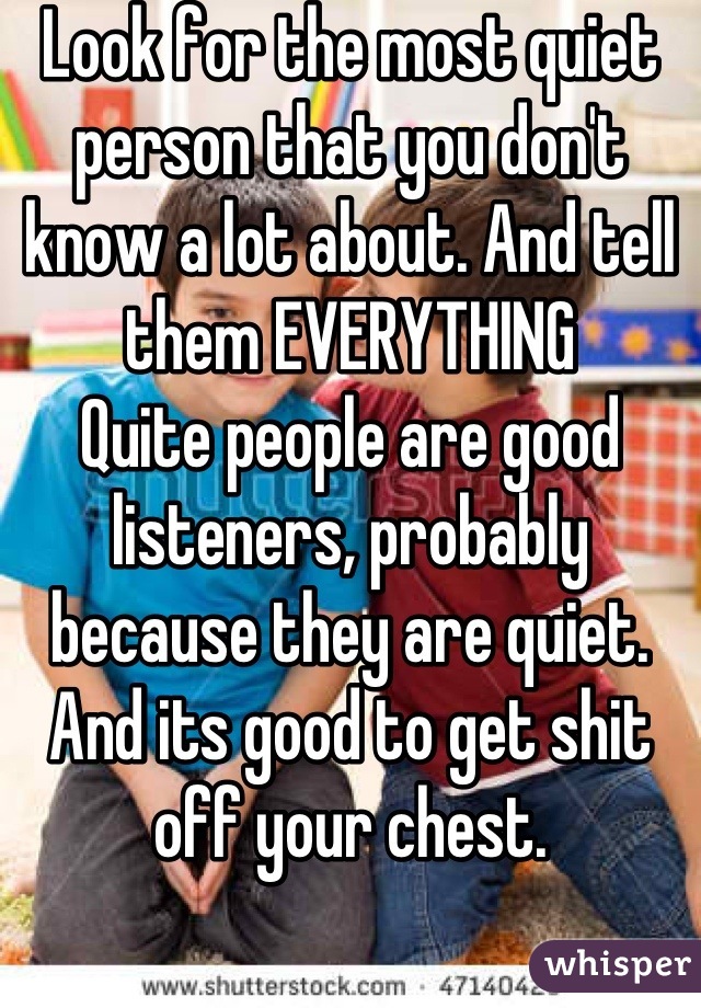 Look for the most quiet person that you don't know a lot about. And tell them EVERYTHING
Quite people are good listeners, probably because they are quiet. And its good to get shit off your chest.