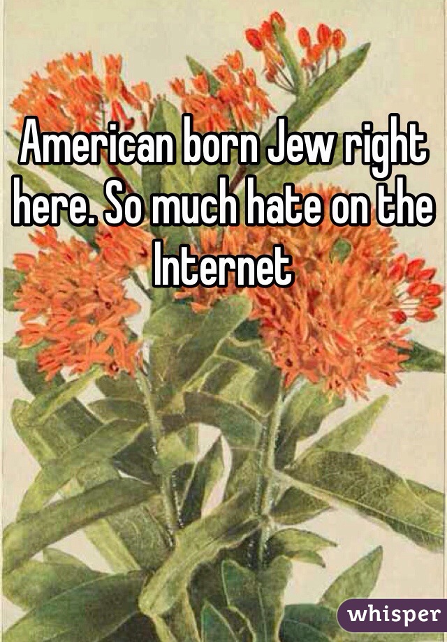 American born Jew right here. So much hate on the Internet