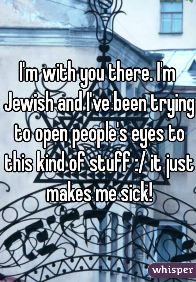 I'm with you there. I'm Jewish and I've been trying to open people's eyes to this kind of stuff :/ it just makes me sick!