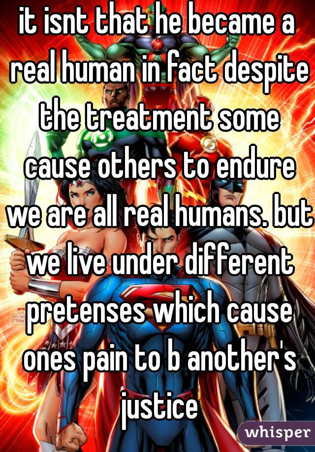 it isnt that he became a real human in fact despite the treatment some cause others to endure we are all real humans. but we live under different pretenses which cause ones pain to b another's justice