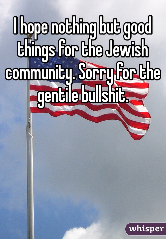 I hope nothing but good things for the Jewish community. Sorry for the gentile bullshit. 