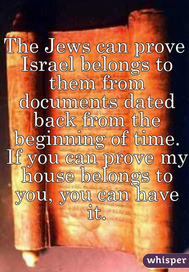 The Jews can prove Israel belongs to them from documents dated back from the beginning of time. If you can prove my house belongs to you, you can have it.