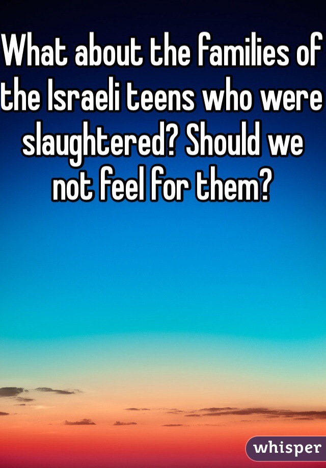 What about the families of the Israeli teens who were slaughtered? Should we not feel for them? 