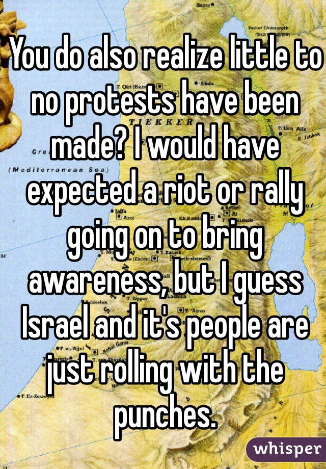 You do also realize little to no protests have been made? I would have expected a riot or rally going on to bring awareness, but I guess Israel and it's people are just rolling with the punches. 