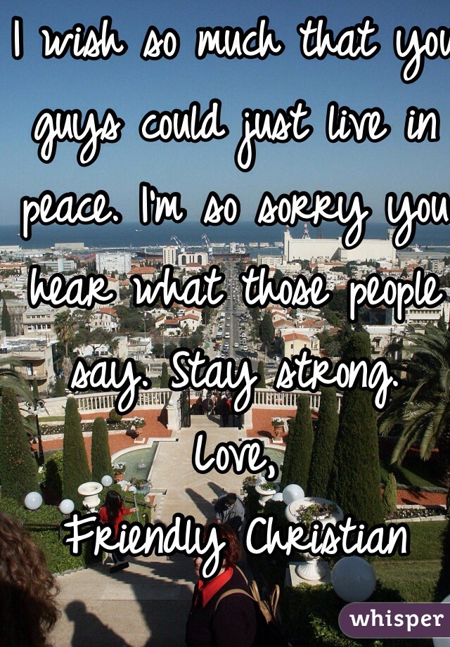 I wish so much that you guys could just live in peace. I'm so sorry you hear what those people say. Stay strong. 
Love, 
Friendly Christian  