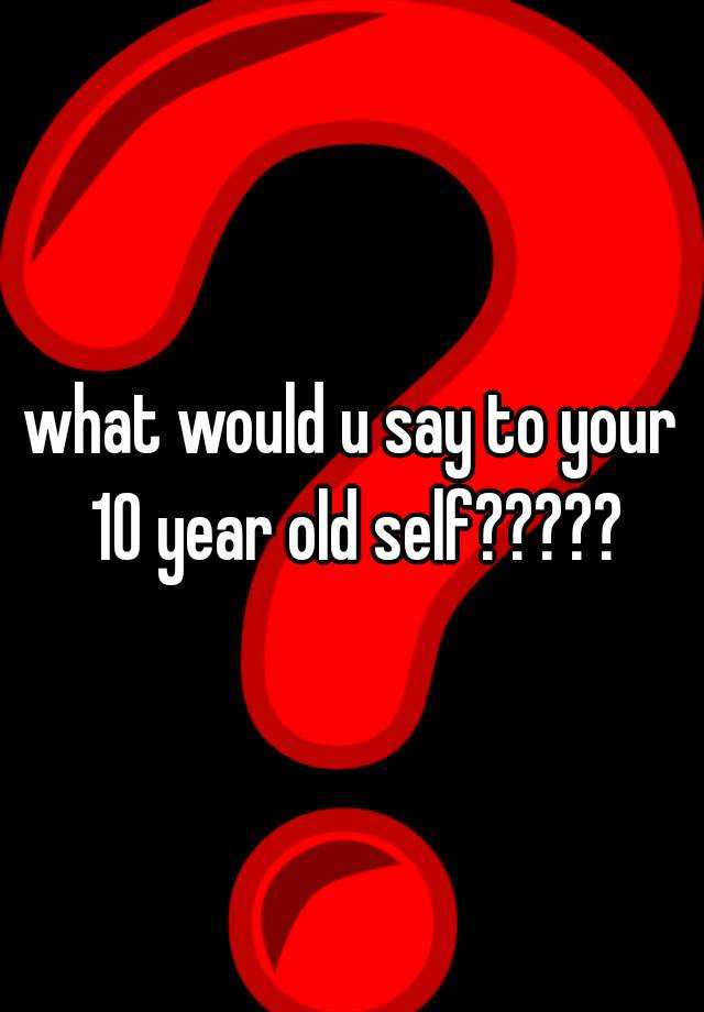 what-would-u-say-to-your-10-year-old-self