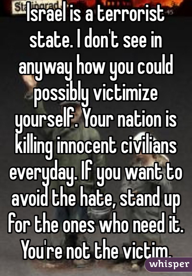 Israel is a terrorist state. I don't see in anyway how you could possibly victimize yourself. Your nation is killing innocent civilians everyday. If you want to avoid the hate, stand up for the ones who need it. You're not the victim, they are.