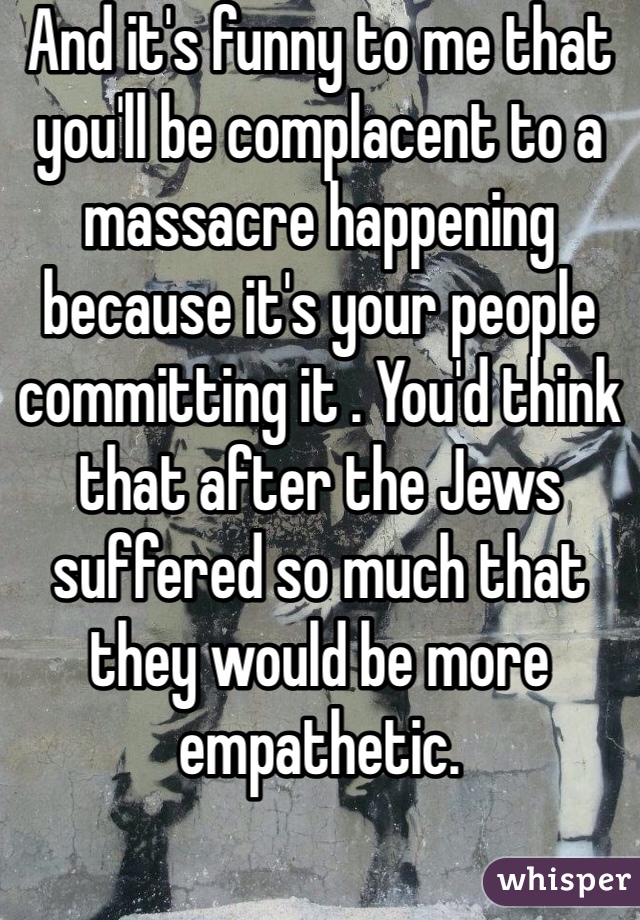 And it's funny to me that you'll be complacent to a massacre happening because it's your people committing it . You'd think that after the Jews suffered so much that they would be more empathetic.