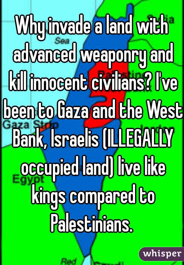 Why invade a land with advanced weaponry and kill innocent civilians? I've been to Gaza and the West Bank, Israelis (ILLEGALLY occupied land) live like kings compared to Palestinians. 