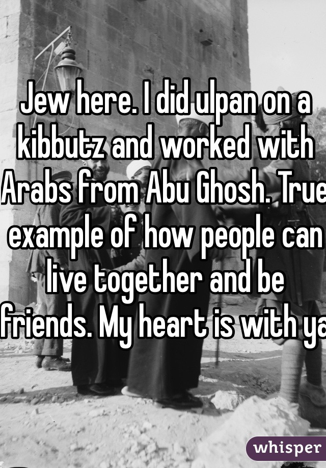 Jew here. I did ulpan on a kibbutz and worked with Arabs from Abu Ghosh. True example of how people can live together and be friends. My heart is with ya