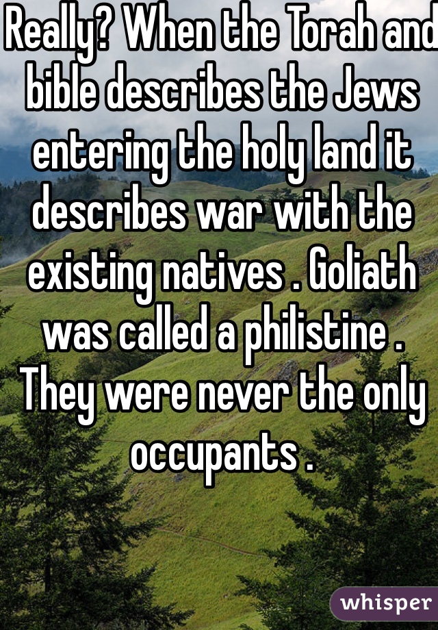 Really? When the Torah and bible describes the Jews entering the holy land it describes war with the existing natives . Goliath was called a philistine . They were never the only occupants .