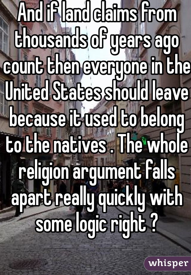 And if land claims from thousands of years ago count then everyone in the United States should leave because it used to belong to the natives . The whole religion argument falls apart really quickly with some logic right ? 