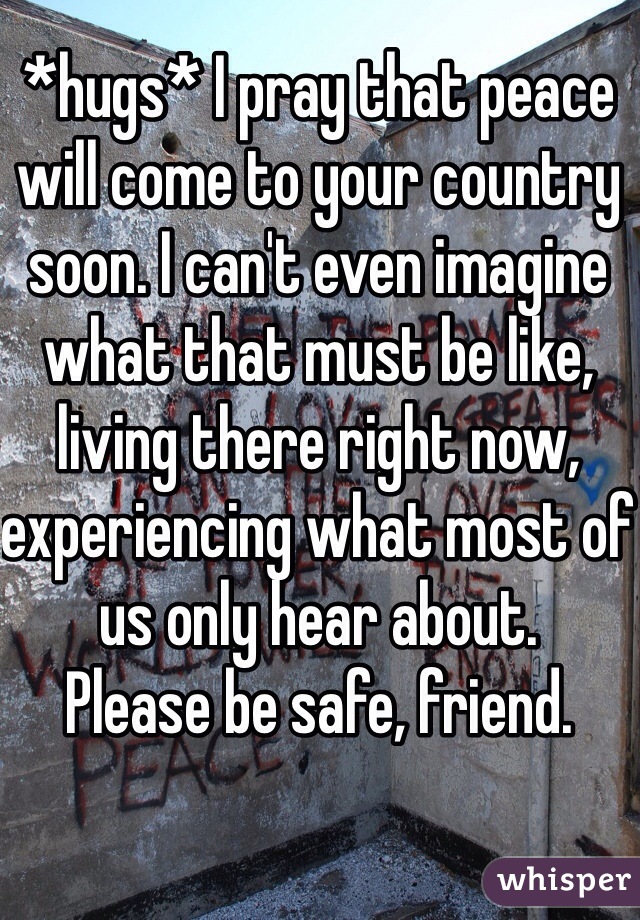 *hugs* I pray that peace will come to your country soon. I can't even imagine what that must be like, living there right now, experiencing what most of us only hear about.
Please be safe, friend.