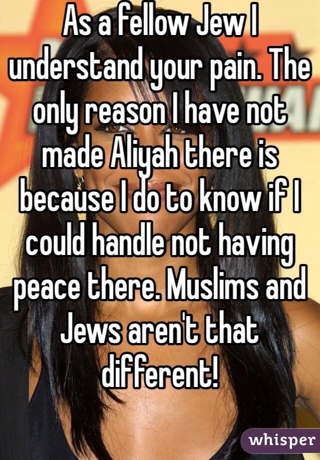 As a fellow Jew I understand your pain. The only reason I have not made Aliyah there is because I do to know if I could handle not having peace there. Muslims and Jews aren't that different! 