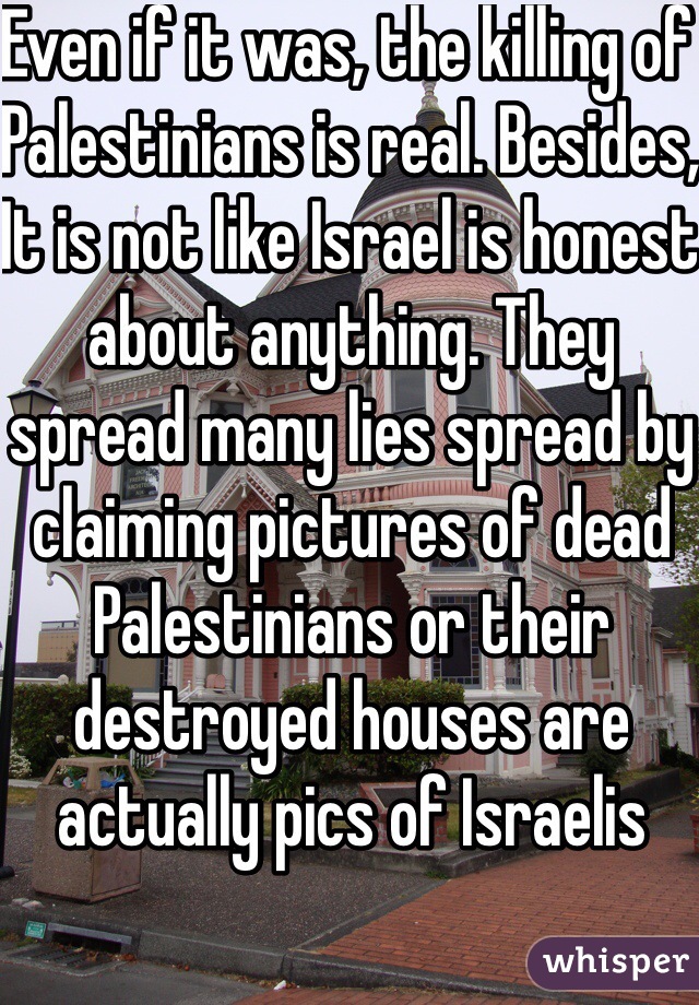 Even if it was, the killing of Palestinians is real. Besides, It is not like Israel is honest about anything. They spread many lies spread by claiming pictures of dead Palestinians or their destroyed houses are actually pics of Israelis