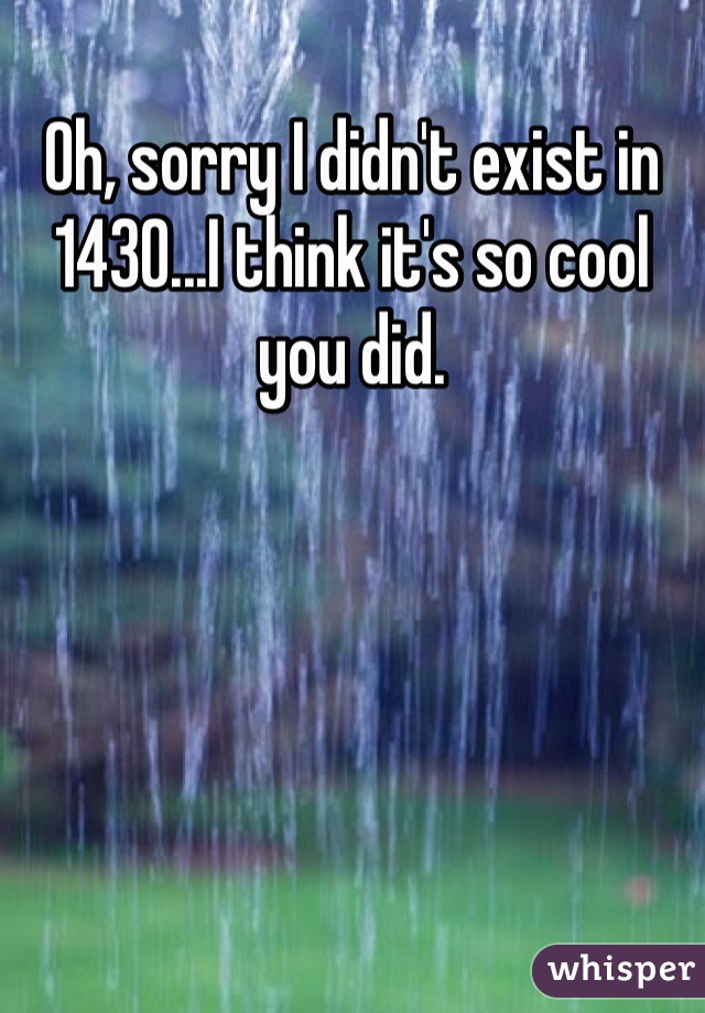 Oh, sorry I didn't exist in 1430...I think it's so cool you did. 