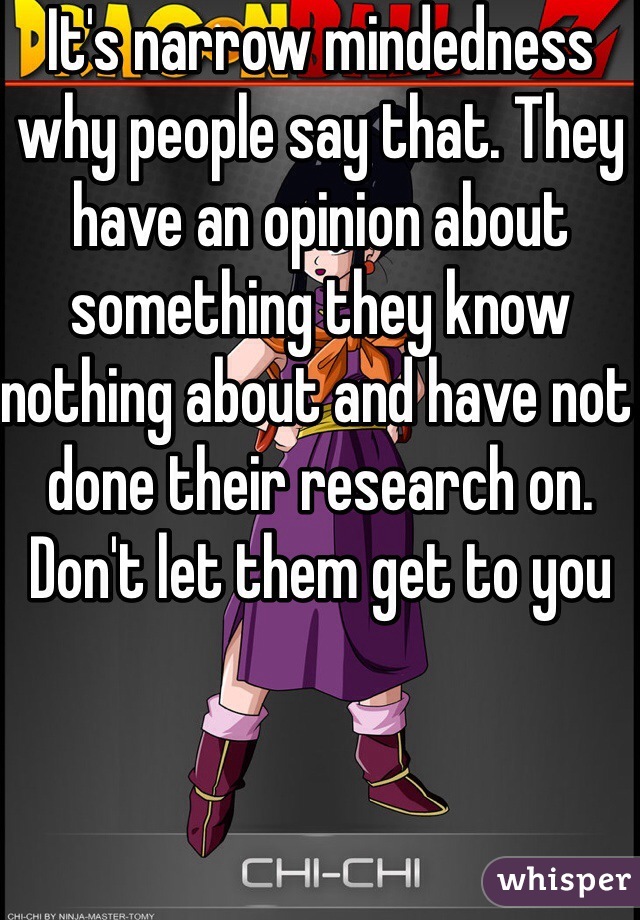 It's narrow mindedness why people say that. They have an opinion about something they know nothing about and have not done their research on. Don't let them get to you 