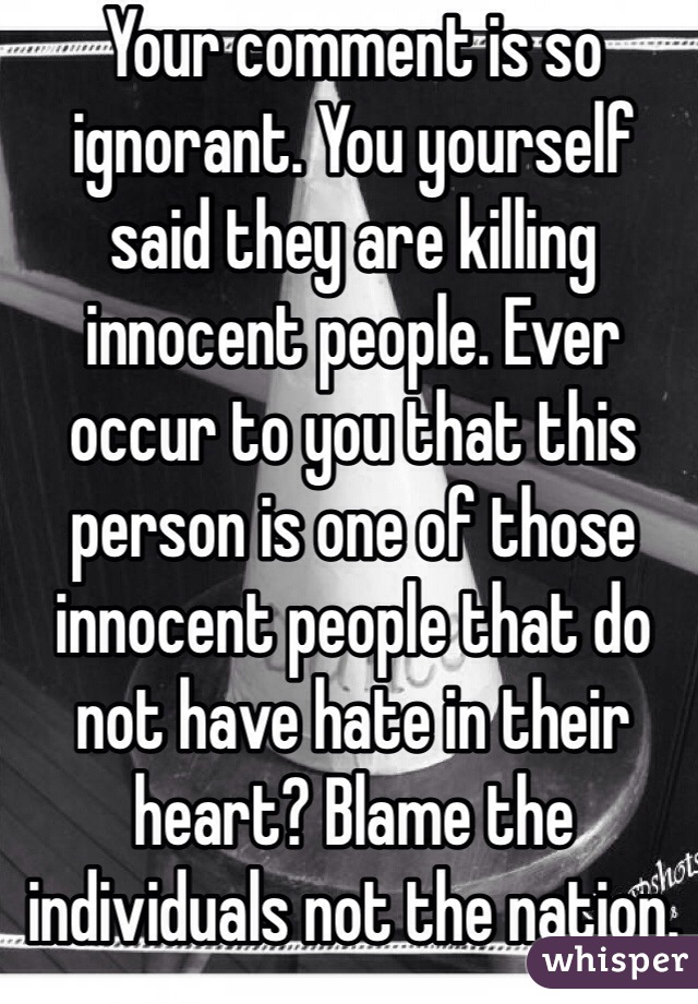 Your comment is so ignorant. You yourself said they are killing innocent people. Ever occur to you that this person is one of those innocent people that do not have hate in their heart? Blame the individuals not the nation.