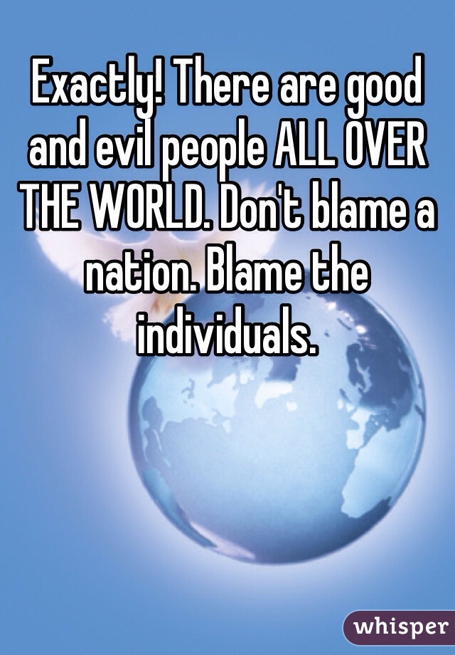 Exactly! There are good and evil people ALL OVER THE WORLD. Don't blame a nation. Blame the individuals.