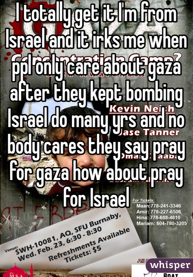 I totally get it I'm from Israel and it irks me when ppl only care about gaza after they kept bombing Israel do many yrs and no body cares they say pray for gaza how about pray for Israel 