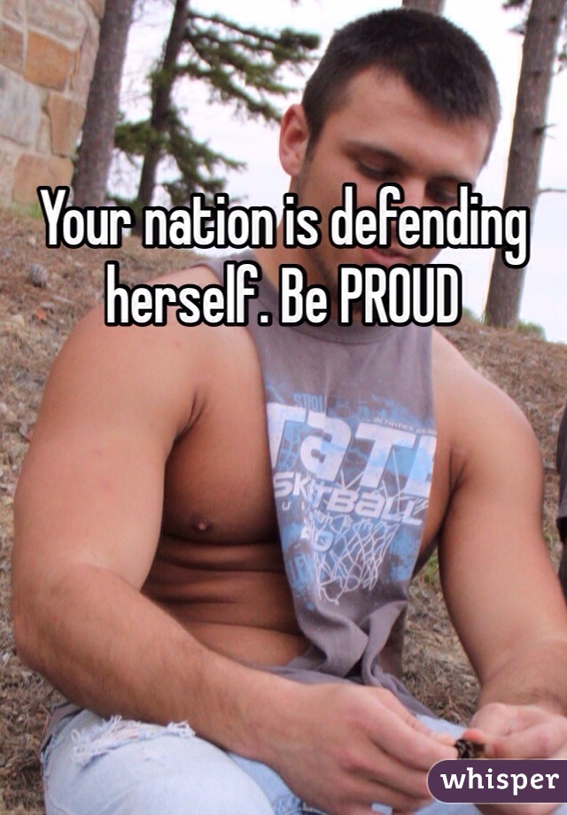 Your nation is defending herself. Be PROUD