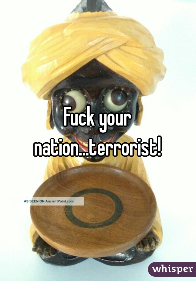 Fuck your nation...terrorist! 