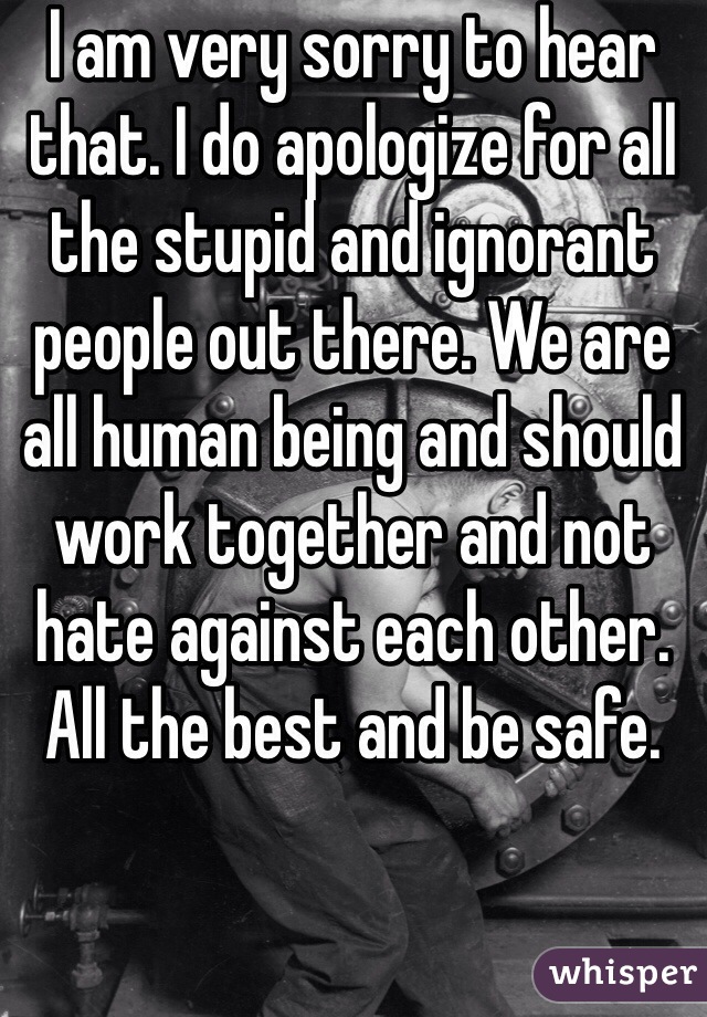 I am very sorry to hear that. I do apologize for all the stupid and ignorant people out there. We are all human being and should work together and not hate against each other. All the best and be safe. 