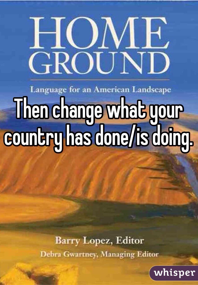 Then change what your country has done/is doing. 