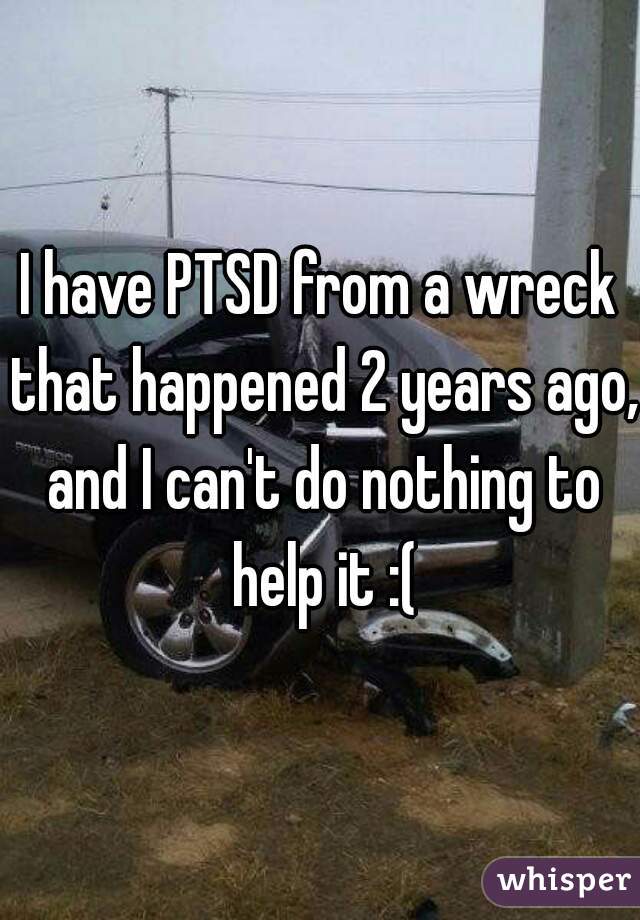 I have PTSD from a wreck that happened 2 years ago, and I can't do nothing to help it :(