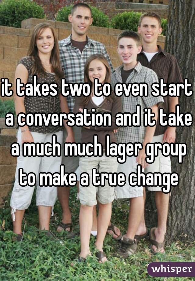 it takes two to even start a conversation and it take a much much lager group to make a true change