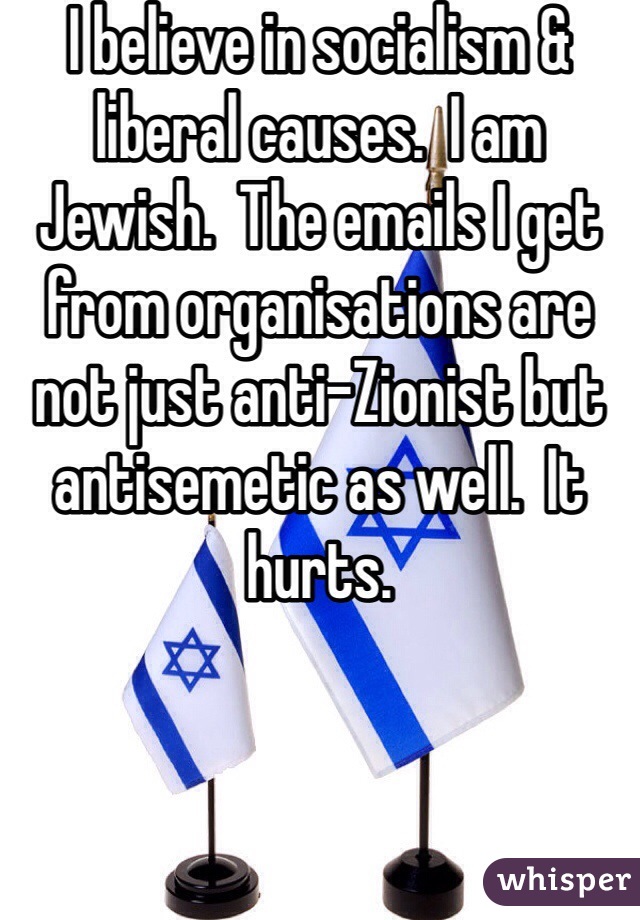 I believe in socialism & liberal causes.  I am Jewish.  The emails I get from organisations are not just anti-Zionist but antisemetic as well.  It hurts.