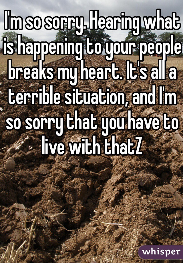 I'm so sorry. Hearing what is happening to your people breaks my heart. It's all a terrible situation, and I'm so sorry that you have to live with thatZ 