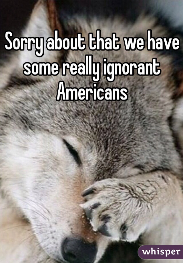 Sorry about that we have some really ignorant Americans 