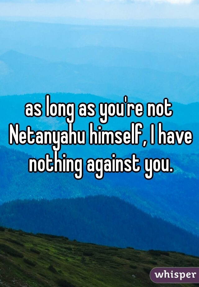 as long as you're not Netanyahu himself, I have nothing against you.