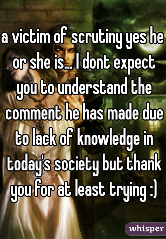 a victim of scrutiny yes he or she is... I dont expect you to understand the comment he has made due to lack of knowledge in today's society but thank you for at least trying :)