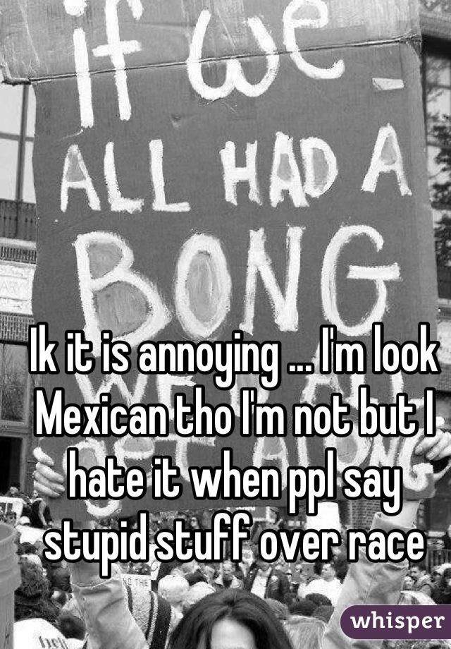 Ik it is annoying ... I'm look Mexican tho I'm not but I hate it when ppl say stupid stuff over race