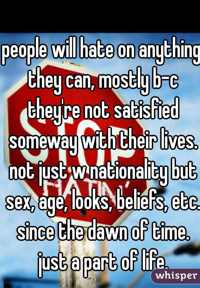 people will hate on anything they can, mostly b-c they're not satisfied someway with their lives. not just w nationality but sex, age, looks, beliefs, etc. since the dawn of time. just a part of life.